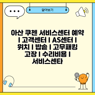 아산 쿠첸 서비스센터 예약 l 고객센터 l AS센터 l 위치 l 밥솥 l 고무패킹 고장 l 수리비용 l 서비스센타